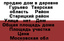 продаю дом в деревне Гурьево; Тверская область; › Район ­ Старицкий район › Улица ­ нет › Дом ­ 11 › Общая площадь дома ­ 74 › Площадь участка ­ 500 › Цена ­ 400 000 - Московская обл., Москва г. Недвижимость » Дома, коттеджи, дачи продажа   . Московская обл.